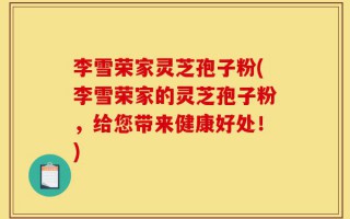 李雪荣家灵芝孢子粉(李雪荣家的灵芝孢子粉，给您带来健康好处！)