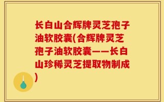 长白山合辉牌灵芝孢子油软胶囊(合辉牌灵芝孢子油软胶囊——长白山珍稀灵芝提取物制成)