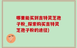 哪里能买到吉特灵芝孢子粉_探索购买吉特灵芝孢子粉的途径)