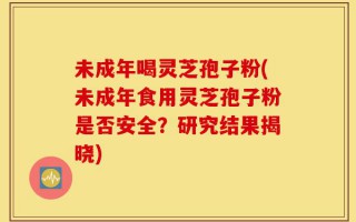 未成年喝灵芝孢子粉(未成年食用灵芝孢子粉是否安全？研究结果揭晓)
