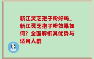 新江灵芝孢子粉好吗_新江灵芝孢子粉效果如何？全面解析其优势与适用人群
