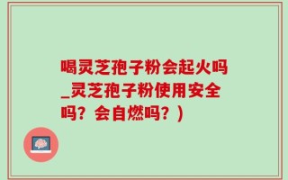 喝灵芝孢子粉会起火吗_灵芝孢子粉使用安全吗？会自燃吗？)