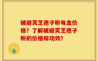 破避灵芝孢子粉每盒价格？了解破避灵芝孢子粉的价格和功效？