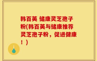 韩百英 储康灵芝孢子粉(韩百英与储康推荐灵芝孢子粉，促进健康！)