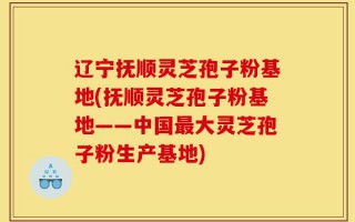 辽宁抚顺灵芝孢子粉基地(抚顺灵芝孢子粉基地——中国最大灵芝孢子粉生产基地)