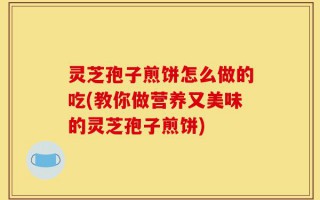 灵芝孢子煎饼怎么做的吃(教你做营养又美味的灵芝孢子煎饼)