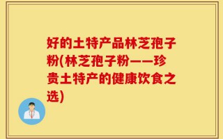 好的土特产品林芝孢子粉(林芝孢子粉——珍贵土特产的健康饮食之选)