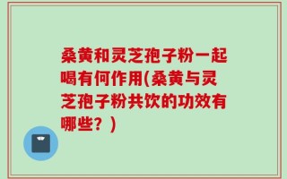 桑黄和灵芝孢子粉一起喝有何作用(桑黄与灵芝孢子粉共饮的功效有哪些？)