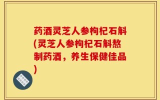 药酒灵芝人参枸杞石斛(灵芝人参枸杞石斛熬制药酒，养生保健佳品)