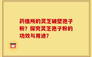 药植所的灵芝破壁孢子粉？探究灵芝孢子粉的功效与用途？