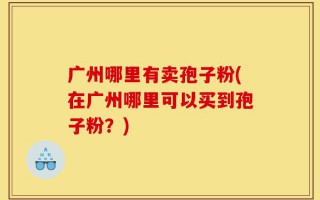 广州哪里有卖孢子粉(在广州哪里可以买到孢子粉？)