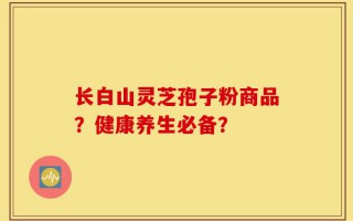 长白山灵芝孢子粉商品？健康养生必备？