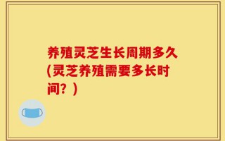 养殖灵芝生长周期多久(灵芝养殖需要多长时间？)