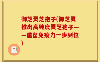 御芝灵芝孢子(御芝灵推出高纯度灵芝孢子——重塑免疫力一步到位)