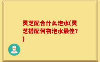 灵芝配合什么泡水(灵芝搭配何物泡水最佳？)