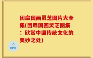 团扇国画灵芝图片大全集(团扇国画灵芝图集：欣赏中国传统文化的美妙之处)