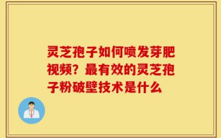 灵芝孢子如何喷发芽肥视频？最有效的灵芝孢子粉破壁技术是什么