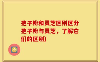 孢子粉和灵芝区别区分孢子粉与灵芝，了解它们的区别)