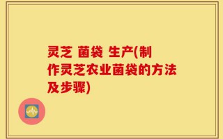 灵芝 菌袋 生产(制作灵芝农业菌袋的方法及步骤)