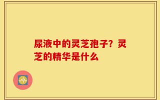 尿液中的灵芝孢子？灵芝的精华是什么