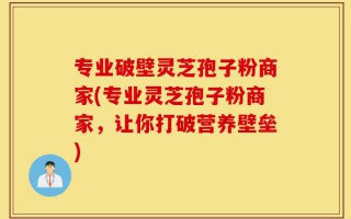 专业破壁灵芝孢子粉商家(专业灵芝孢子粉商家，让你打破营养壁垒)