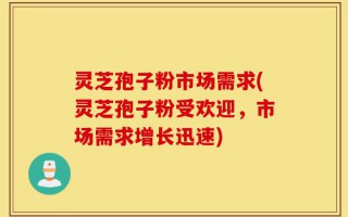 灵芝孢子粉市场需求(灵芝孢子粉受欢迎，市场需求增长迅速)