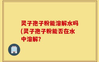 灵子孢子粉能溶解水吗(灵子孢子粉能否在水中溶解？