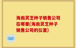海南灵芝种子销售公司在哪里(海南灵芝种子销售公司的位置)