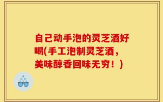 自己动手泡的灵芝酒好喝(手工泡制灵芝酒，美味醇香回味无穷！)