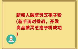 新新人破壁灵芝孢子粉(新手面对挑战，开发高品质灵芝孢子粉成功)