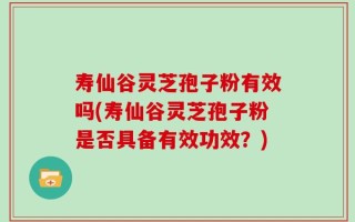 寿仙谷灵芝孢子粉有效吗(寿仙谷灵芝孢子粉是否具备有效功效？)