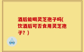 酒后能喝灵芝孢子吗(饮酒后可否食用灵芝孢子？)