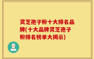 灵芝孢子粉十大排名品牌(十大品牌灵芝孢子粉排名榜单大揭示)