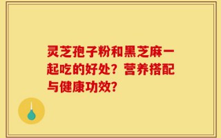 灵芝孢子粉和黑芝麻一起吃的好处？营养搭配与健康功效？