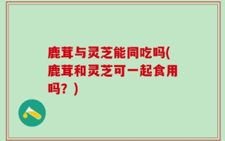 鹿茸与灵芝能同吃吗(鹿茸和灵芝可一起食用吗？)