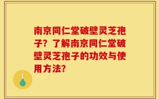 南京同仁堂破壁灵芝孢子？了解南京同仁堂破壁灵芝孢子的功效与使用方法？
