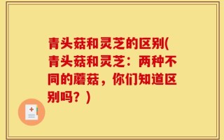 青头菇和灵芝的区别(青头菇和灵芝：两种不同的蘑菇，你们知道区别吗？)