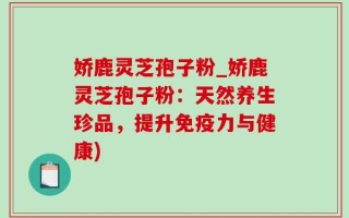 娇鹿灵芝孢子粉_娇鹿灵芝孢子粉：天然养生珍品，提升免疫力与健康)