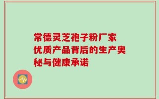 常德灵芝孢子粉厂家 优质产品背后的生产奥秘与健康承诺