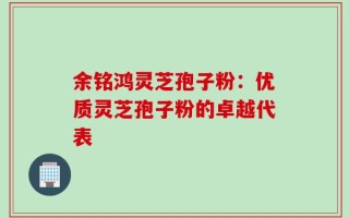 余铭鸿灵芝孢子粉：优质灵芝孢子粉的卓越代表