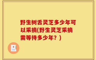 野生树舌灵芝多少年可以采摘(野生灵芝采摘需等待多少年？)