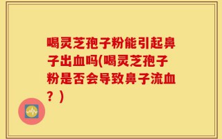 喝灵芝孢子粉能引起鼻子出血吗(喝灵芝孢子粉是否会导致鼻子流血？)