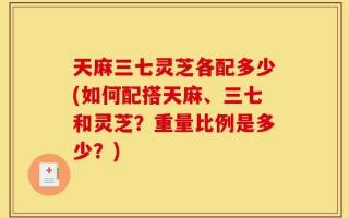 天麻三七灵芝各配多少(如何配搭天麻、三七和灵芝？重量比例是多少？)