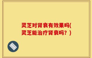 灵芝对肾衰有效果吗(灵芝能治疗肾衰吗？)