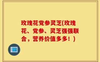 玫瑰花党参灵芝(玫瑰花、党参、灵芝强强联合，营养价值多多！)