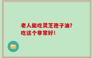 老人能吃灵芝孢子油？吃这个非常好！