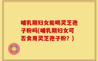 哺乳期妇女能喝灵芝孢子粉吗(哺乳期妇女可否食用灵芝孢子粉？)