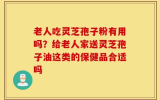 老人吃灵芝孢子粉有用吗？给老人家送灵芝孢子油这类的保健品合适吗