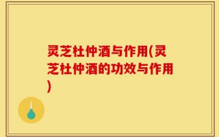 灵芝杜仲酒与作用(灵芝杜仲酒的功效与作用)