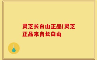 灵芝长白山正品(灵芝正品来自长白山
